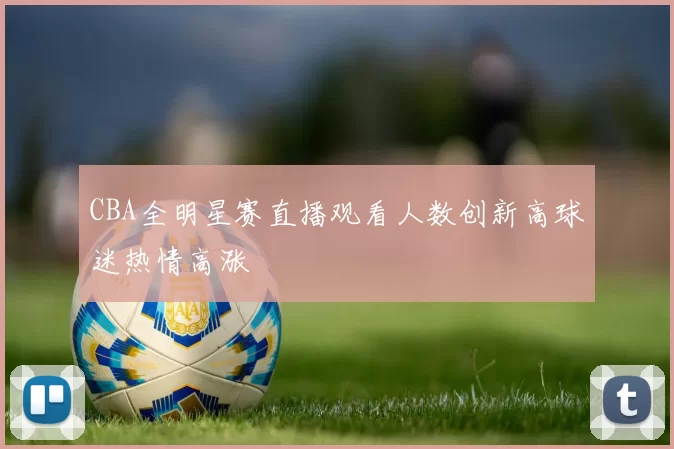CBA全明星赛直播观看人数创新高球迷热情高涨