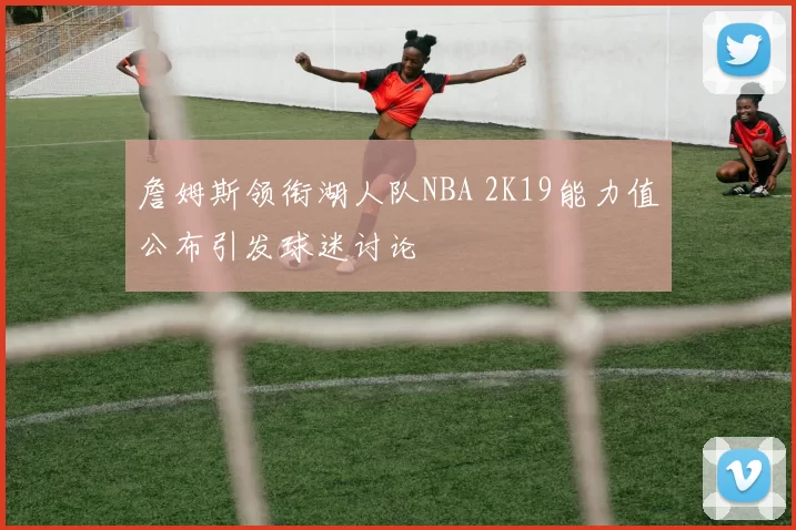 詹姆斯领衔湖人队NBA 2K19能力值公布引发球迷讨论
