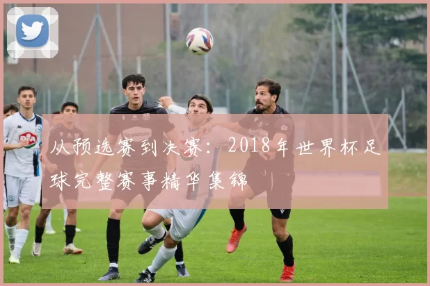 从预选赛到决赛:2018年世界杯足球完整赛事精华集锦