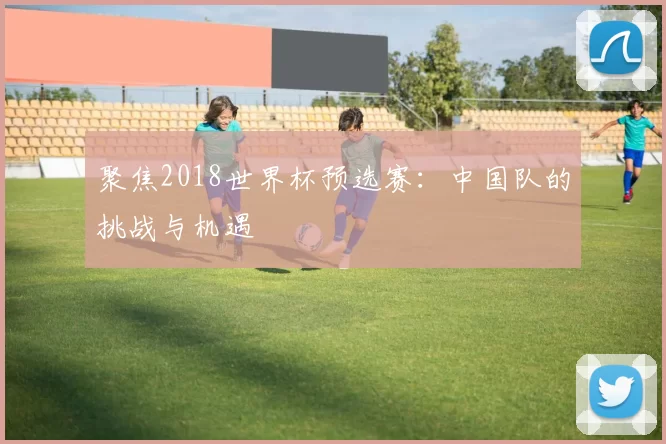 聚焦2018世界杯预选赛:中国队的挑战与机遇