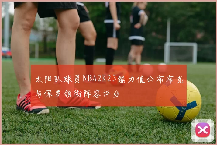 太阳队球员NBA2K23能力值公布布克与保罗领衔阵容评分