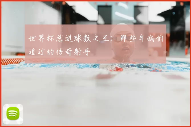 世界杯总进球数之王:那些年我们追过的传奇射手