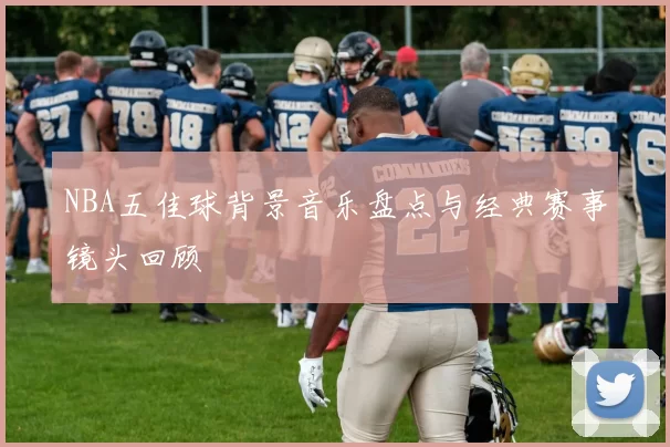 NBA五佳球背景音乐盘点与经典赛事镜头回顾
