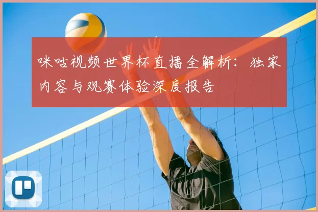 咪咕视频世界杯直播全解析:独家内容与观赛体验深度报告