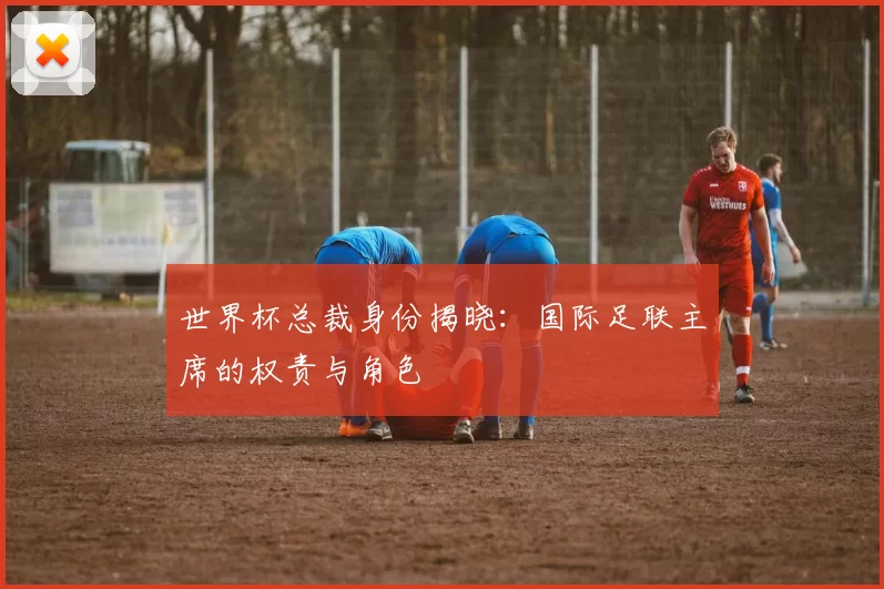世界杯总裁身份揭晓:国际足联主席的权责与角色