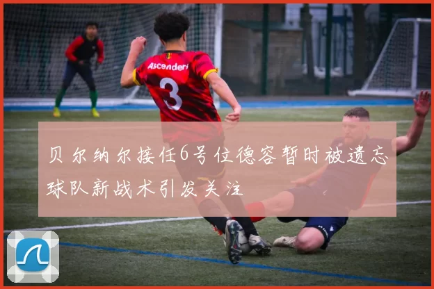 贝尔纳尔接任6号位德容暂时被遗忘球队新战术引发关注