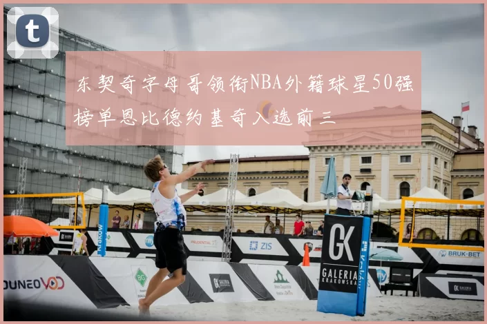东契奇字母哥领衔NBA外籍球星50强榜单恩比德约基奇入选前三