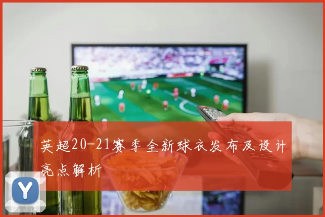 英超20-21赛季全新球衣发布及设计亮点解析