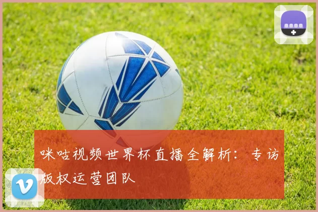 咪咕视频世界杯直播全解析：专访版权运营团队