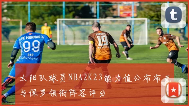 太阳队球员NBA2K23能力值公布布克与保罗领衔阵容评分