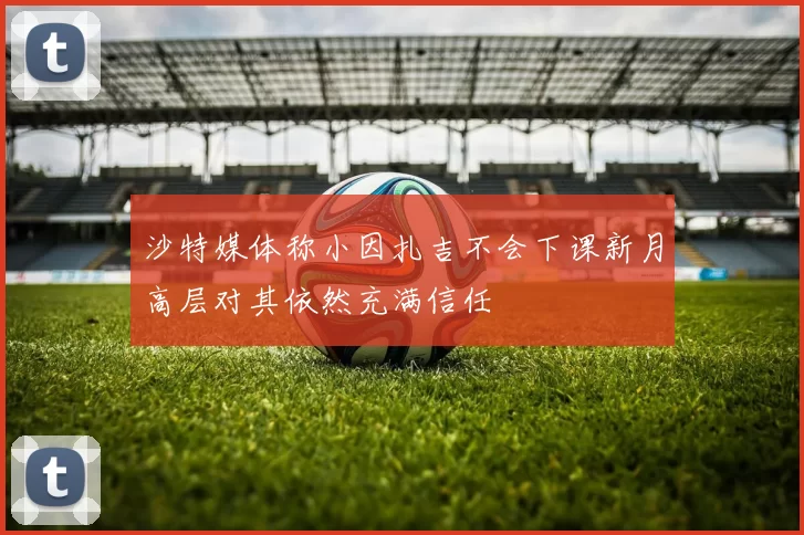 沙特媒体称小因扎吉不会下课新月高层对其依然充满信任