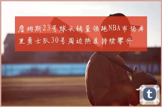詹姆斯23号球衣销量领跑NBA市场库里勇士队30号周边热度持续攀升