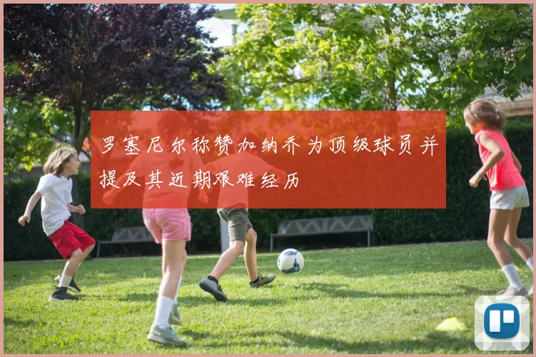 罗塞尼尔称赞加纳乔为顶级球员并提及其近期艰难经历