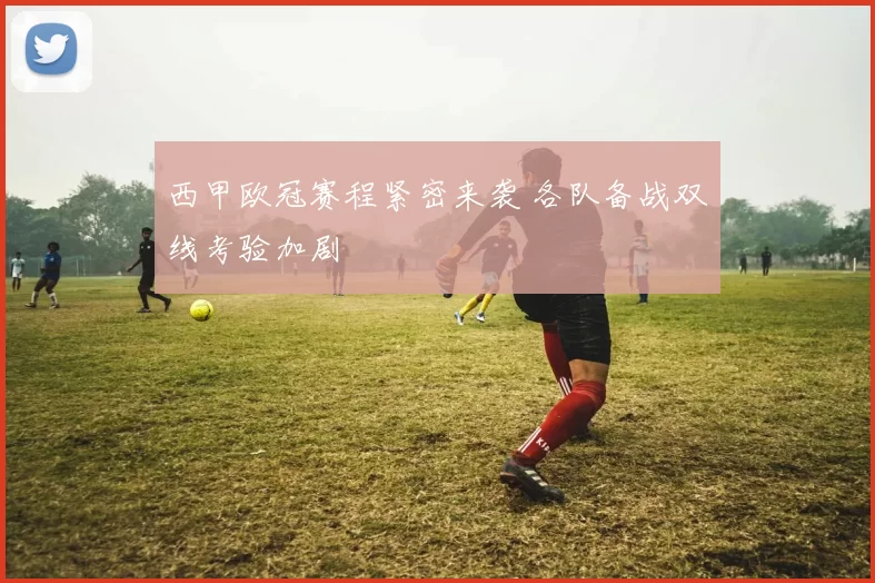 西甲欧冠赛程紧密来袭 各队备战双线考验加剧