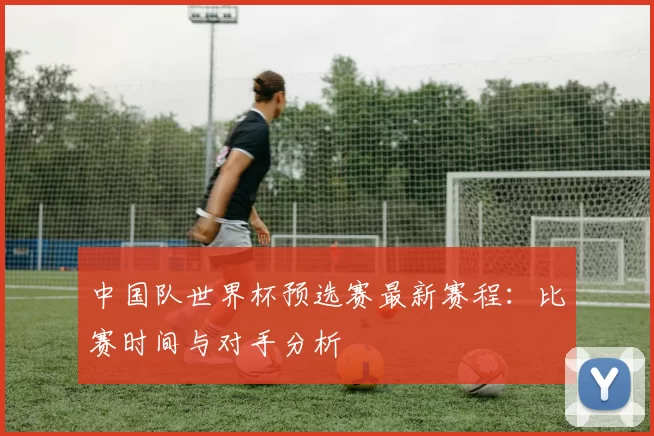 中国队世界杯预选赛最新赛程:比赛时间与对手分析