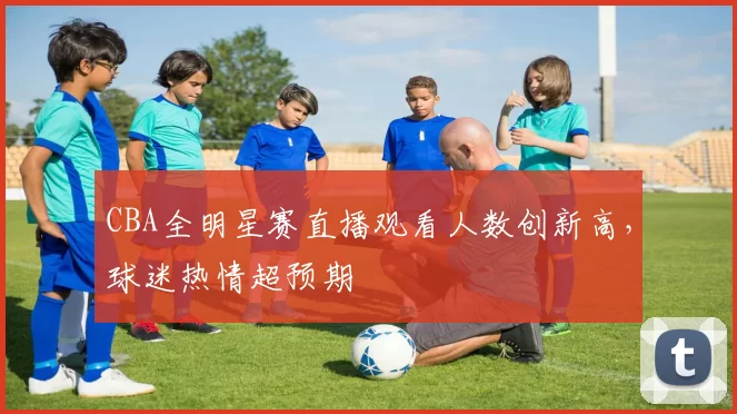 CBA全明星赛直播观看人数创新高，球迷热情超预期