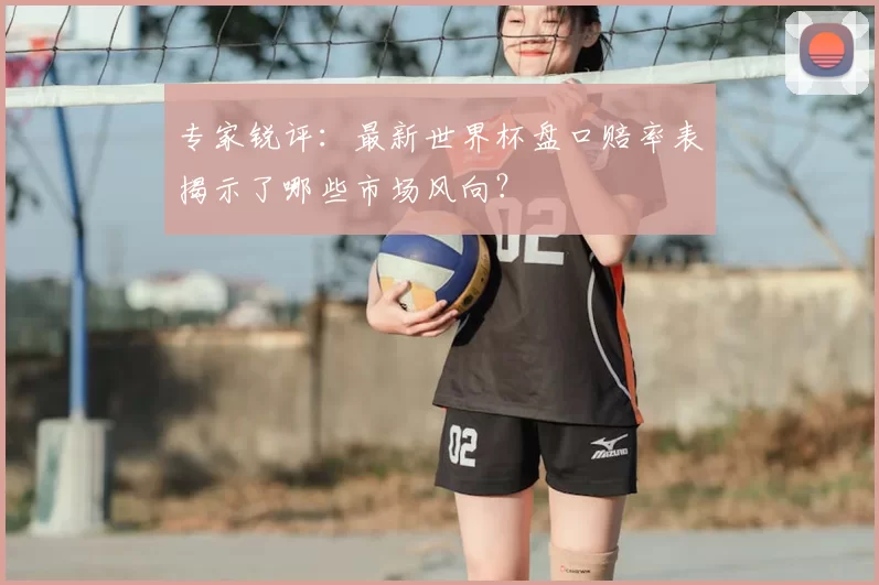 专家锐评：最新世界杯盘口赔率表揭示了哪些市场风向？