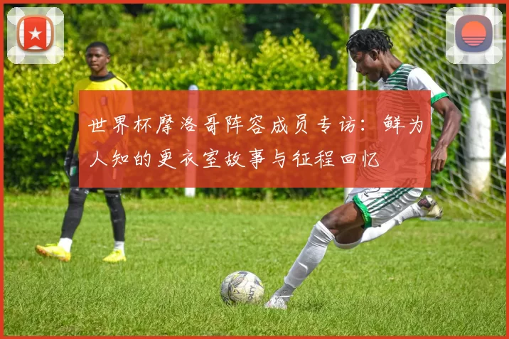 世界杯摩洛哥阵容成员专访：鲜为人知的更衣室故事与征程回忆