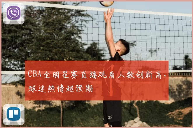 CBA全明星赛直播观看人数创新高，球迷热情超预期