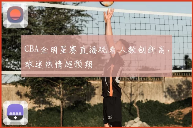 CBA全明星赛直播观看人数创新高，球迷热情超预期