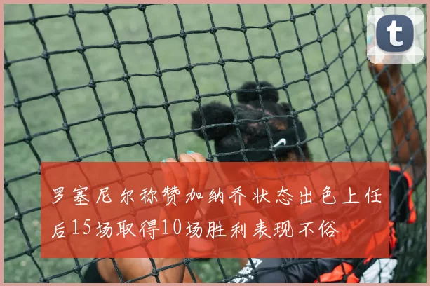 罗塞尼尔称赞加纳乔状态出色上任后15场取得10场胜利表现不俗