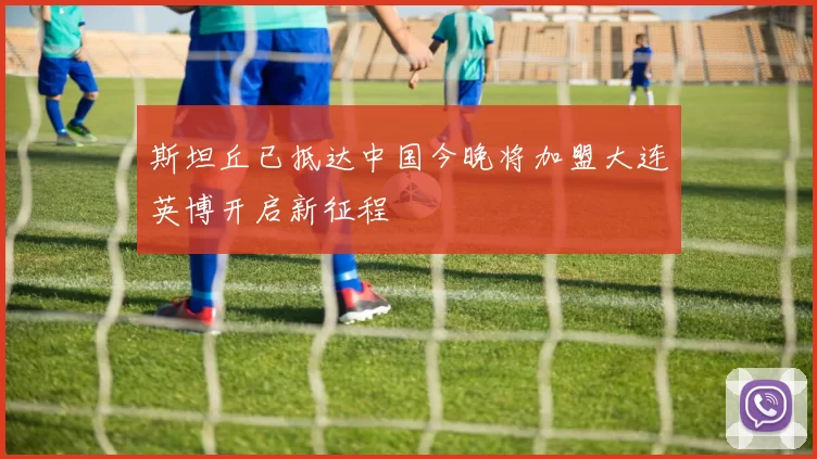 斯坦丘已抵达中国今晚将加盟大连英博开启新征程
