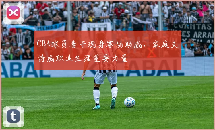 CBA球员妻子现身赛场助威，家庭支持成职业生涯重要力量