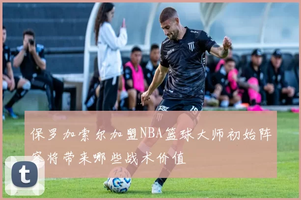 保罗加索尔加盟NBA篮球大师初始阵容将带来哪些战术价值