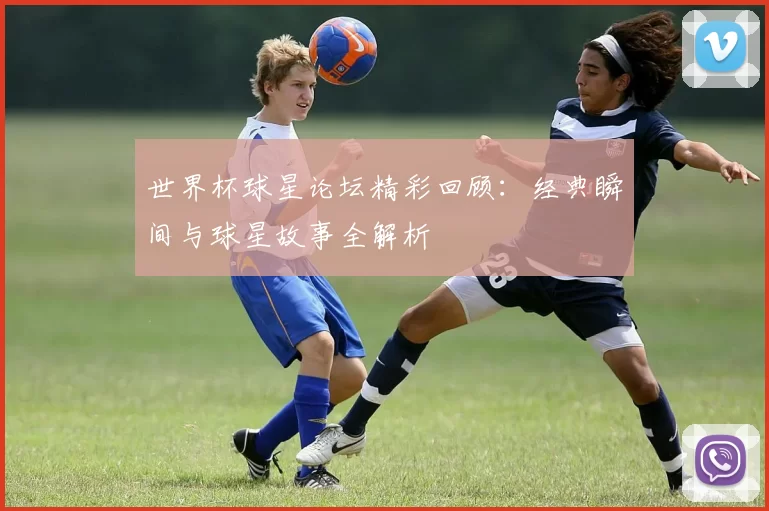 世界杯球星论坛精彩回顾：经典瞬间与球星故事全解析