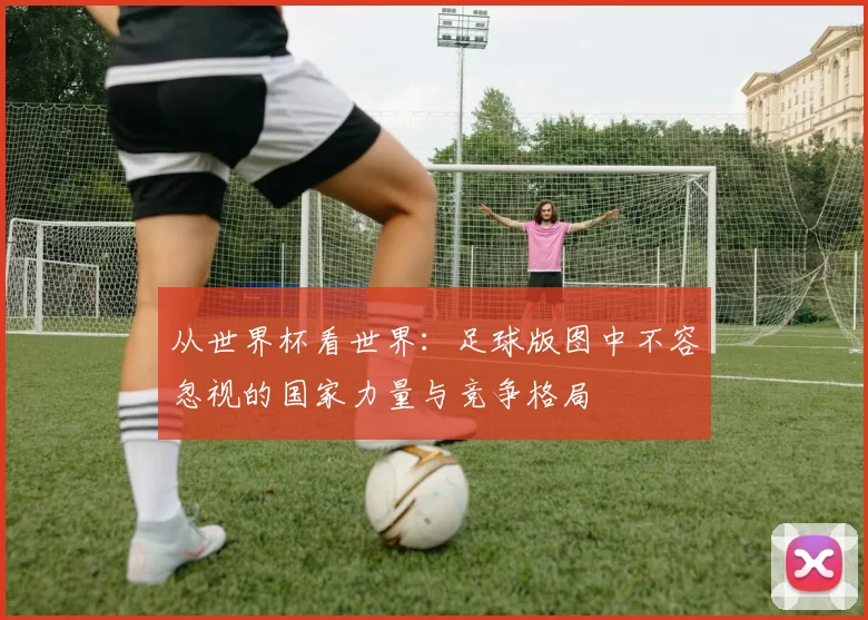 从世界杯看世界：足球版图中不容忽视的国家力量与竞争格局