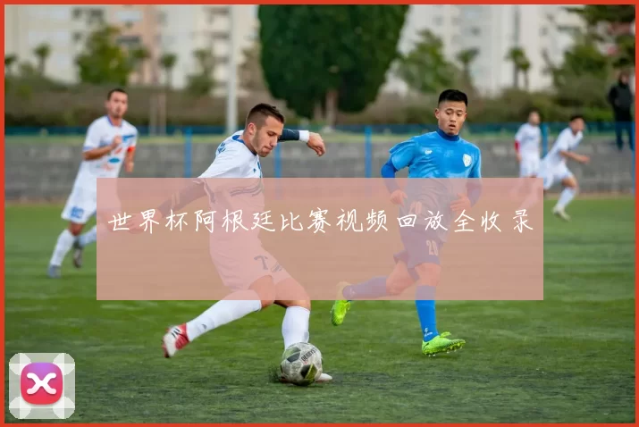 世界杯阿根廷比赛视频回放全收录