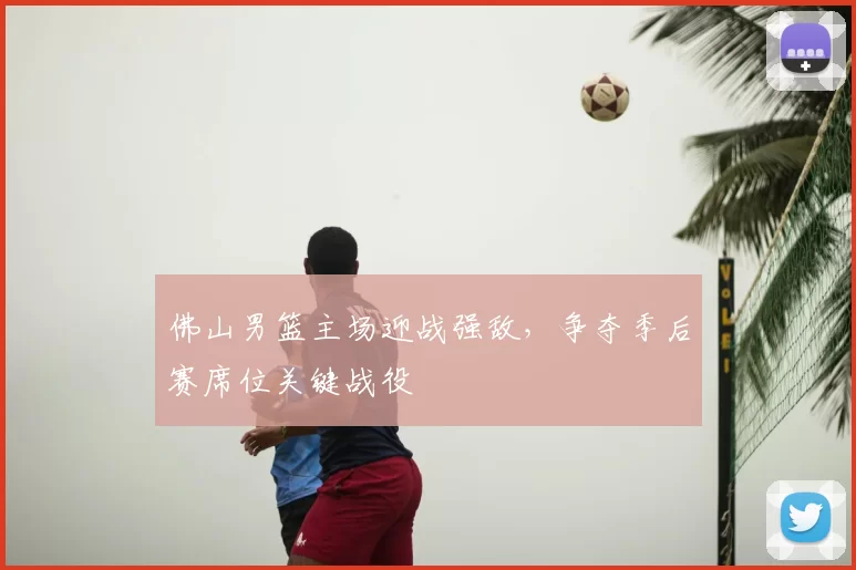 佛山男篮主场迎战强敌,争夺季后赛席位关键战役