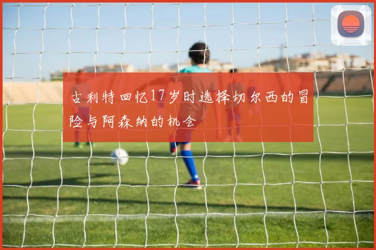 古利特回忆17岁时选择切尔西的冒险与阿森纳的机会