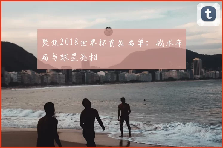 聚焦2018世界杯首发名单:战术布局与球星亮相