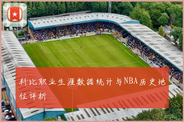 科比职业生涯数据统计与NBA历史地位评析