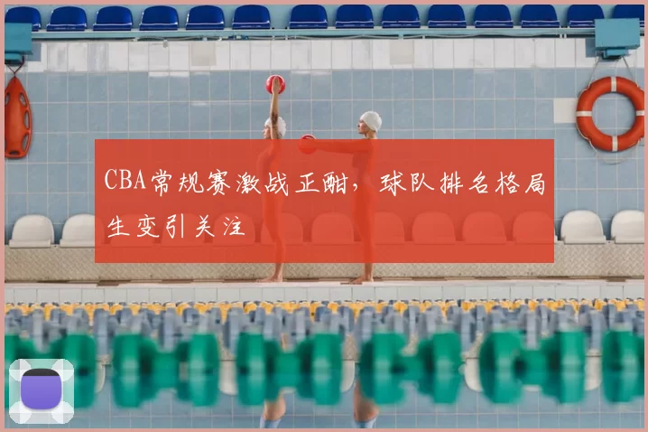 CBA常规赛激战正酣，球队排名格局生变引关注