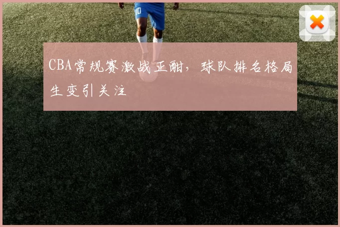 CBA常规赛激战正酣,球队排名格局生变引关注