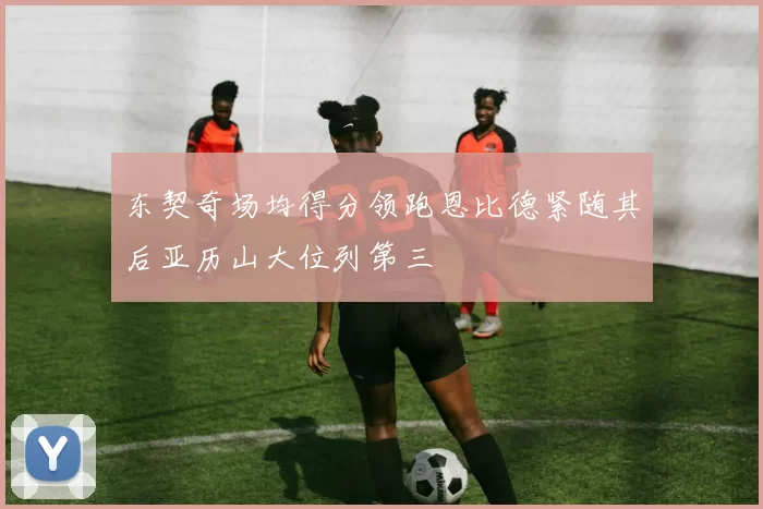 东契奇场均得分领跑恩比德紧随其后亚历山大位列第三