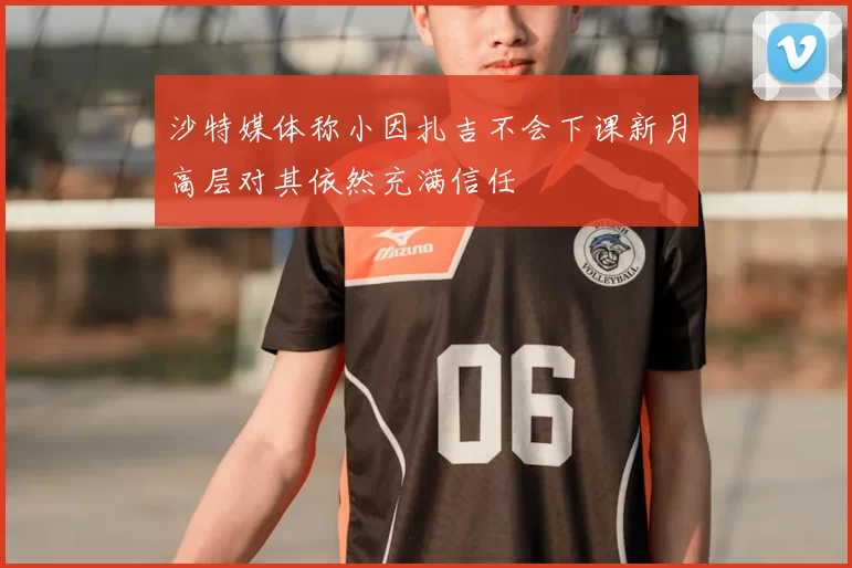 沙特媒体称小因扎吉不会下课新月高层对其依然充满信任