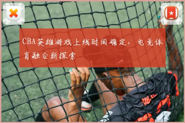 CBA英雄游戏上线时间确定，电竞体育融合新探索