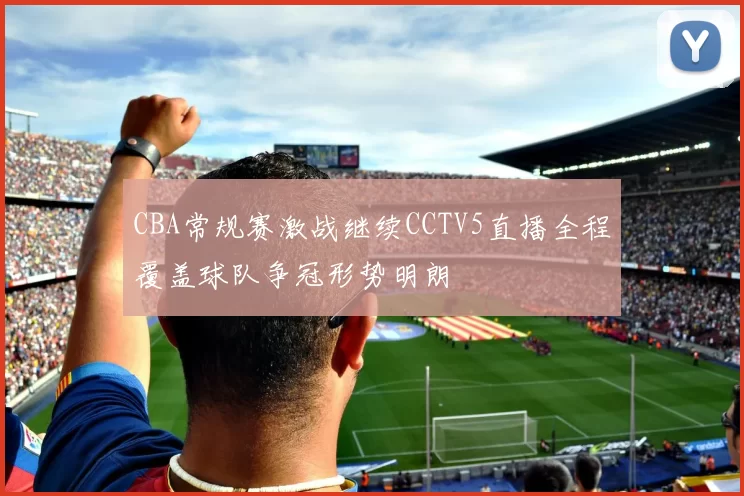CBA常规赛激战继续CCTV5直播全程覆盖球队争冠形势明朗