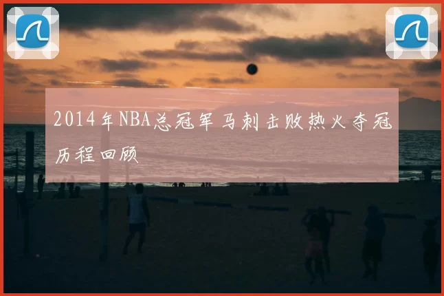2014年NBA总冠军马刺击败热火夺冠历程回顾