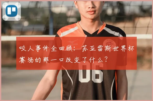 咬人事件全回顾:苏亚雷斯世界杯赛场的那一口改变了什么?