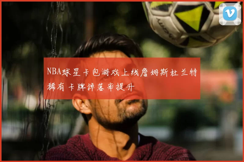 NBA球星卡包游戏上线詹姆斯杜兰特稀有卡牌掉落率提升