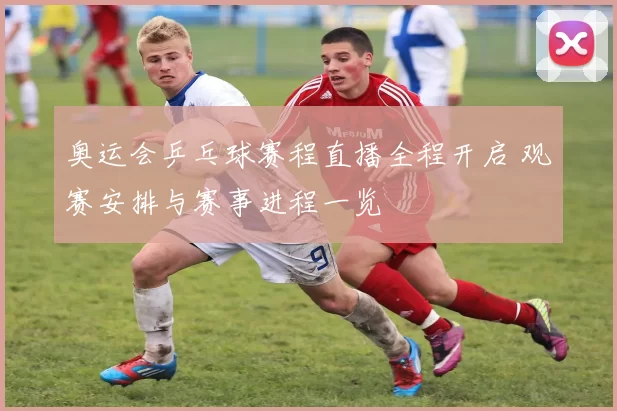 奥运会乒乓球赛程直播全程开启 观赛安排与赛事进程一览