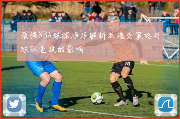 最强NBA球探顺序解析及选秀策略对球队重建的影响