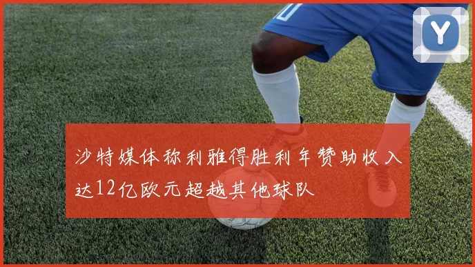 沙特媒体称利雅得胜利年赞助收入达12亿欧元超越其他球队