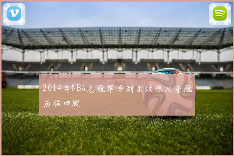 2014年NBA总冠军马刺击败热火夺冠历程回顾