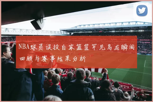 NBA球员误投自家篮筐罕见乌龙瞬间回顾与赛事结果分析