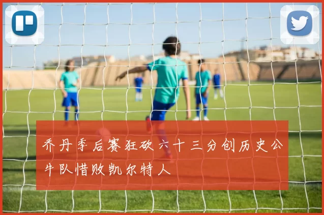 乔丹季后赛狂砍六十三分创历史公牛队惜败凯尔特人